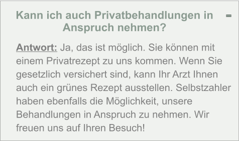 Kann ich auch Privatbehandlungen in Anspruch nehmen?  Antwort: Ja, das ist möglich. Sie können mit einem Privatrezept zu uns kommen. Wenn Sie gesetzlich versichert sind, kann Ihr Arzt Ihnen auch ein grünes Rezept ausstellen. Selbstzahler haben ebenfalls die Möglichkeit, unsere Behandlungen in Anspruch zu nehmen. Wir freuen uns auf Ihren Besuch! -