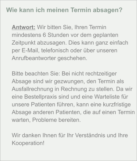 Wie kann ich meinen Termin absagen?  Antwort: Wir bitten Sie, Ihren Termin mindestens 6 Stunden vor dem geplanten Zeitpunkt abzusagen. Dies kann ganz einfach per E-Mail, telefonisch oder über unseren Anrufbeantworter geschehen.  Bitte beachten Sie: Bei nicht rechtzeitiger Absage sind wir gezwungen, den Termin als Ausfallrechnung in Rechnung zu stellen. Da wir eine Bestellpraxis sind und eine Warteliste für unsere Patienten führen, kann eine kurzfristige Absage anderen Patienten, die auf einen Termin warten, Probleme bereiten.  Wir danken Ihnen für Ihr Verständnis und Ihre Kooperation!