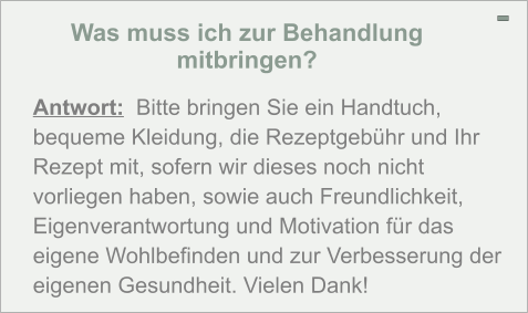 Was muss ich zur Behandlung mitbringen? - Antwort:  Bitte bringen Sie ein Handtuch, bequeme Kleidung, die Rezeptgebühr und Ihr Rezept mit, sofern wir dieses noch nicht vorliegen haben, sowie auch Freundlichkeit, Eigenverantwortung und Motivation für das eigene Wohlbefinden und zur Verbesserung der eigenen Gesundheit. Vielen Dank!