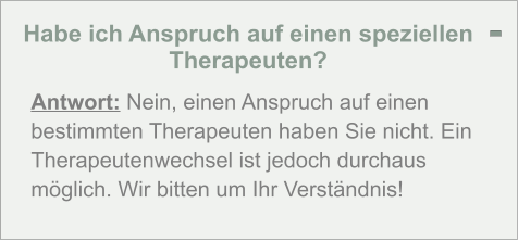 Habe ich Anspruch auf einen speziellen Therapeuten?  Antwort: Nein, einen Anspruch auf einen bestimmten Therapeuten haben Sie nicht. Ein Therapeutenwechsel ist jedoch durchaus möglich. Wir bitten um Ihr Verständnis! -