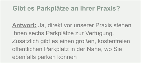 Gibt es Parkplätze an Ihrer Praxis?  Antwort: Ja, direkt vor unserer Praxis stehen Ihnen sechs Parkplätze zur Verfügung. Zusätzlich gibt es einen großen, kostenfreien öffentlichen Parkplatz in der Nähe, wo Sie ebenfalls parken können