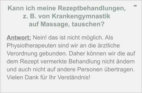 Kann ich meine Rezeptbehandlungen,  z. B. von Krankengymnastik  auf Massage, tauschen? - Antwort: Nein! das ist nicht möglich. Als Physiotherapeuten sind wir an die ärztliche Verordnung gebunden. Daher können wir die auf dem Rezept vermerkte Behandlung nicht ändern und auch nicht auf andere Personen übertragen. Vielen Dank für Ihr Verständnis!