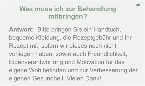 Was muss ich zur Behandlung mitbringen? - Antwort:  Bitte bringen Sie ein Handtuch, bequeme Kleidung, die Rezeptgebühr und Ihr Rezept mit, sofern wir dieses noch nicht vorliegen haben, sowie auch Freundlichkeit, Eigenverantwortung und Motivation für das eigene Wohlbefinden und zur Verbesserung der eigenen Gesundheit. Vielen Dank!