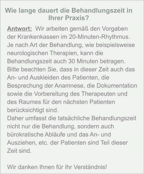 Wie lange dauert die Behandlungszeit in Ihrer Praxis?  Antwort:  Wir arbeiten gemäß den Vorgaben der Krankenkassen im 20-Minuten-Rhythmus. Je nach Art der Behandlung, wie beispielsweise neurologischen Therapien, kann die Behandlungszeit auch 30 Minuten betragen. Bitte beachten Sie, dass in dieser Zeit auch das An- und Auskleiden des Patienten, die Besprechung der Anamnese, die Dokumentation sowie die Vorbereitung des Therapeuten und des Raumes für den nächsten Patienten berücksichtigt sind. Daher umfasst die tatsächliche Behandlungszeit nicht nur die Behandlung, sondern auch bürokratische Abläufe und das An- und Ausziehen, etc. der Patienten sind Teil dieser Zeit sind.   Wir danken Ihnen für Ihr Verständnis!
