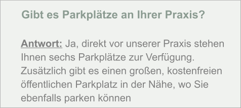Gibt es Parkplätze an Ihrer Praxis?  Antwort: Ja, direkt vor unserer Praxis stehen Ihnen sechs Parkplätze zur Verfügung. Zusätzlich gibt es einen großen, kostenfreien öffentlichen Parkplatz in der Nähe, wo Sie ebenfalls parken können