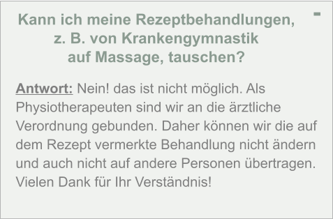 Kann ich meine Rezeptbehandlungen,  z. B. von Krankengymnastik  auf Massage, tauschen? - Antwort: Nein! das ist nicht möglich. Als Physiotherapeuten sind wir an die ärztliche Verordnung gebunden. Daher können wir die auf dem Rezept vermerkte Behandlung nicht ändern und auch nicht auf andere Personen übertragen. Vielen Dank für Ihr Verständnis!