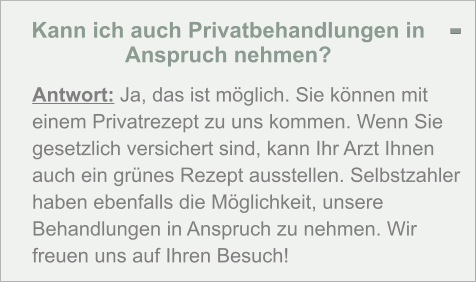 Kann ich auch Privatbehandlungen in Anspruch nehmen?  Antwort: Ja, das ist möglich. Sie können mit einem Privatrezept zu uns kommen. Wenn Sie gesetzlich versichert sind, kann Ihr Arzt Ihnen auch ein grünes Rezept ausstellen. Selbstzahler haben ebenfalls die Möglichkeit, unsere Behandlungen in Anspruch zu nehmen. Wir freuen uns auf Ihren Besuch! -