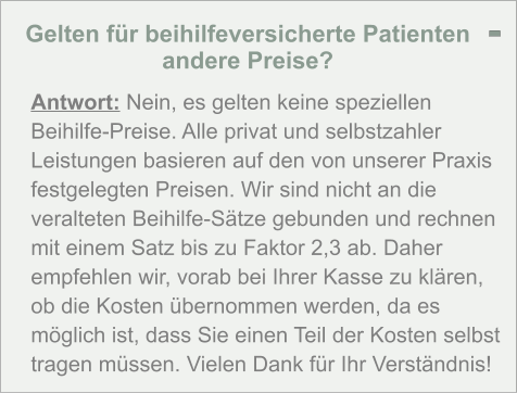 Gelten für beihilfeversicherte Patienten andere Preise?  Antwort: Nein, es gelten keine speziellen Beihilfe-Preise. Alle privat und selbstzahler Leistungen basieren auf den von unserer Praxis festgelegten Preisen. Wir sind nicht an die veralteten Beihilfe-Sätze gebunden und rechnen mit einem Satz bis zu Faktor 2,3 ab. Daher empfehlen wir, vorab bei Ihrer Kasse zu klären, ob die Kosten übernommen werden, da es möglich ist, dass Sie einen Teil der Kosten selbst tragen müssen. Vielen Dank für Ihr Verständnis! -