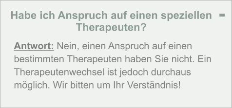 Habe ich Anspruch auf einen speziellen Therapeuten?  Antwort: Nein, einen Anspruch auf einen bestimmten Therapeuten haben Sie nicht. Ein Therapeutenwechsel ist jedoch durchaus möglich. Wir bitten um Ihr Verständnis! -
